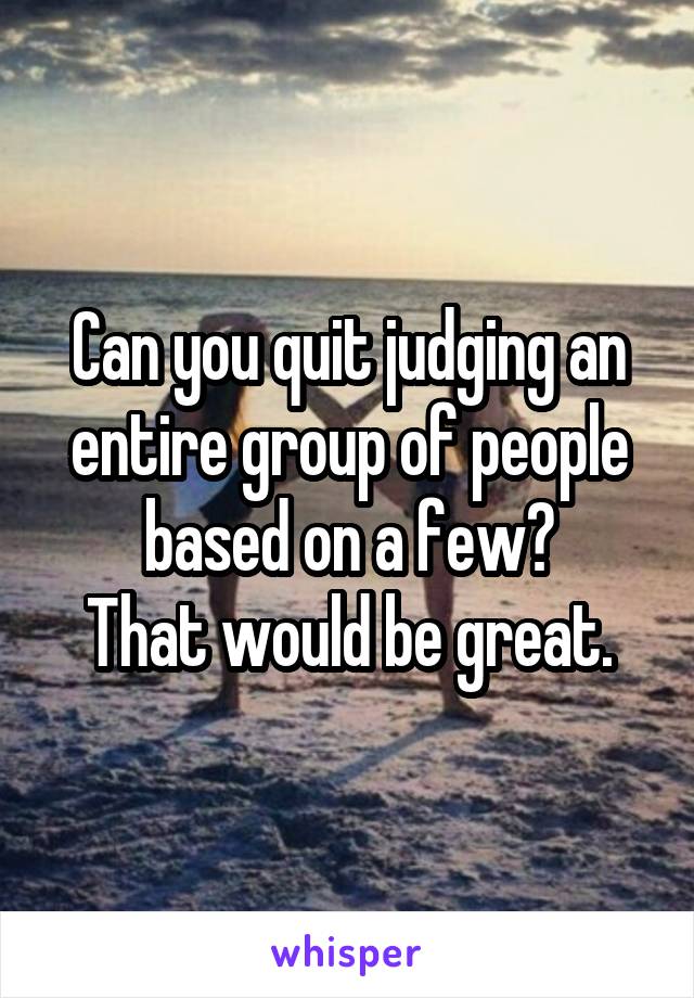 Can you quit judging an entire group of people based on a few?
That would be great.