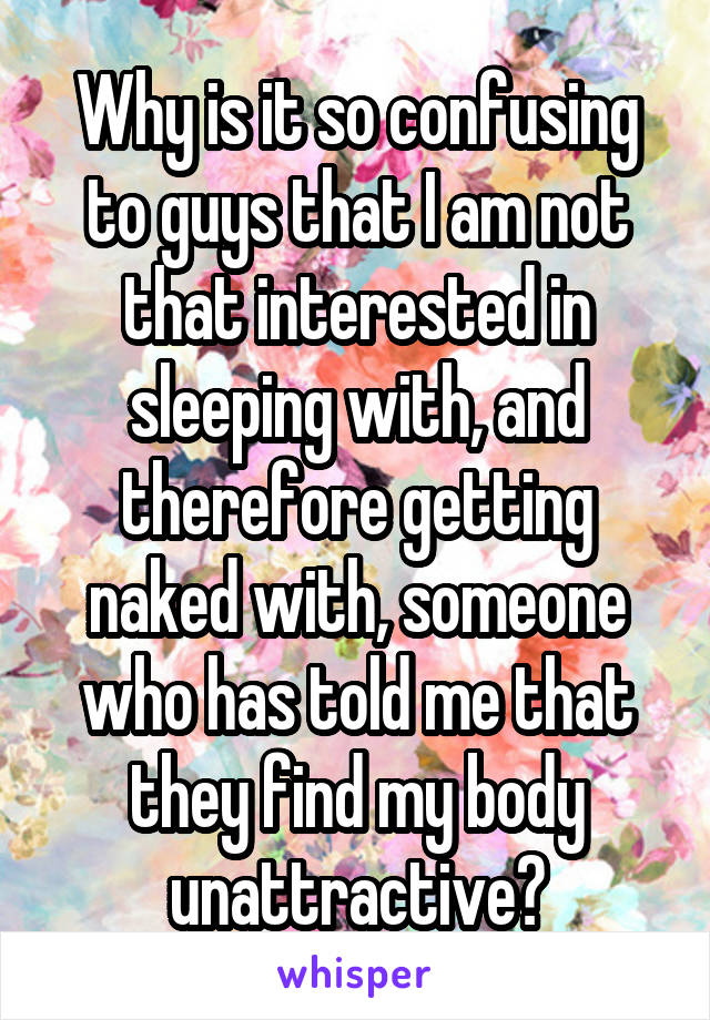 Why is it so confusing to guys that I am not that interested in sleeping with, and therefore getting naked with, someone who has told me that they find my body unattractive?