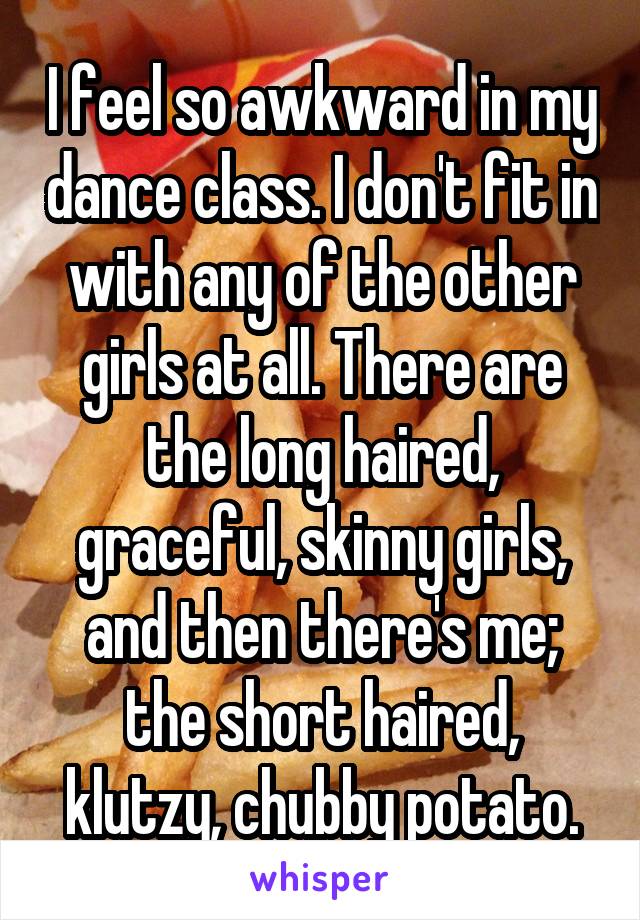 I feel so awkward in my dance class. I don't fit in with any of the other girls at all. There are the long haired, graceful, skinny girls, and then there's me; the short haired, klutzy, chubby potato.
