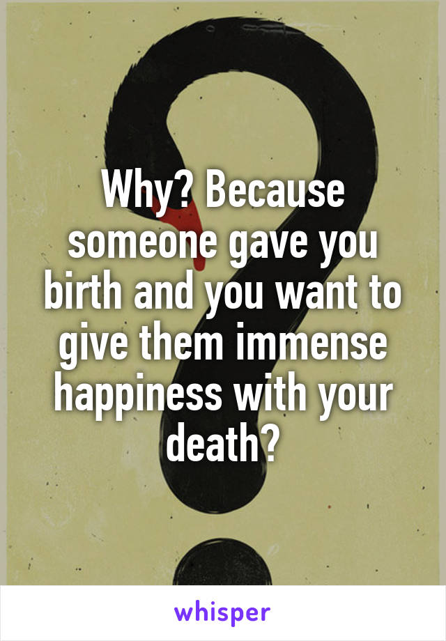 Why? Because someone gave you birth and you want to give them immense happiness with your death?