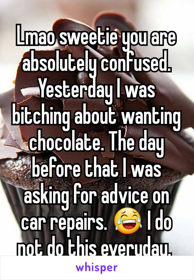 Lmao sweetie you are absolutely confused. Yesterday I was bitching about wanting chocolate. The day before that I was asking for advice on car repairs. 😂 I do not do this everyday. 