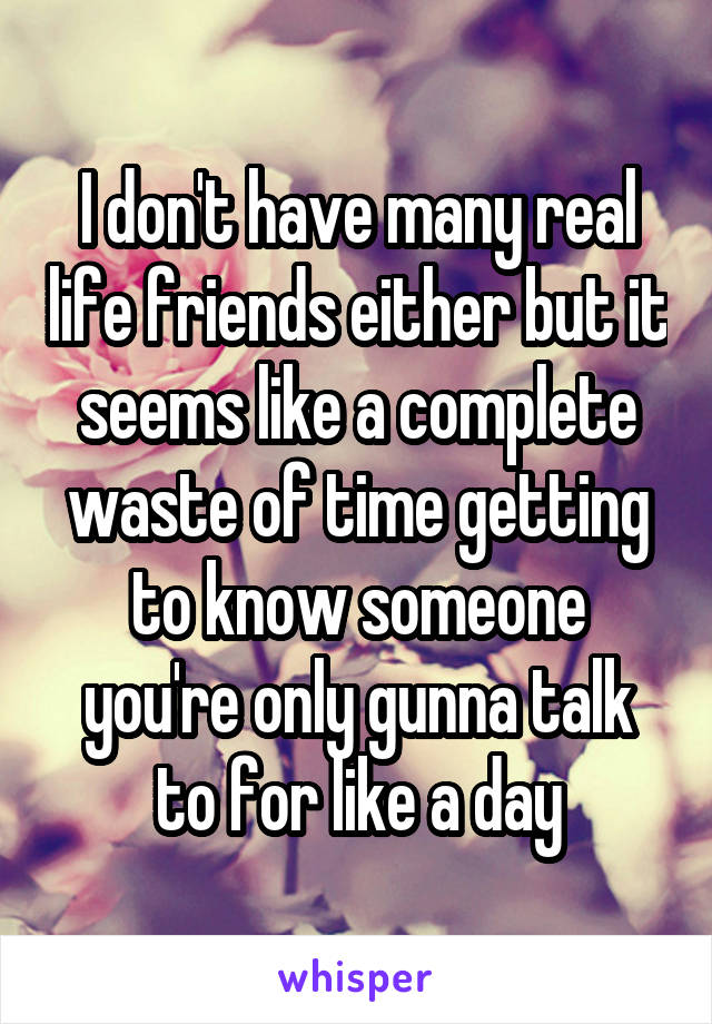 I don't have many real life friends either but it seems like a complete waste of time getting to know someone you're only gunna talk to for like a day