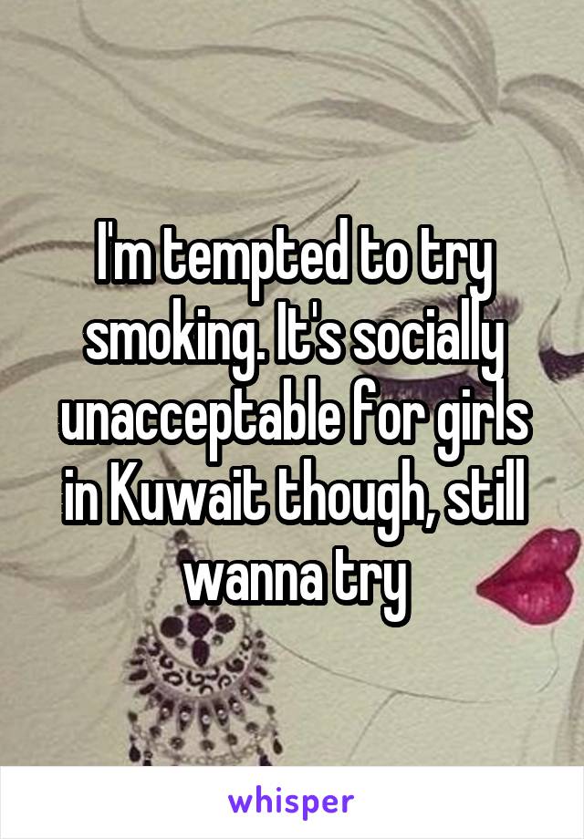 I'm tempted to try smoking. It's socially unacceptable for girls in Kuwait though, still wanna try