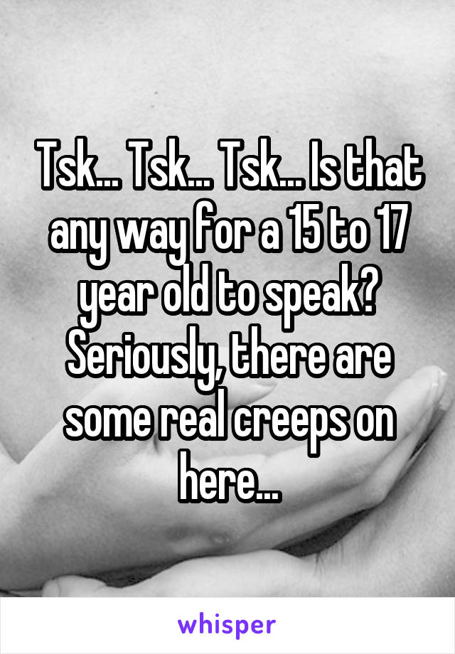 Tsk... Tsk... Tsk... Is that any way for a 15 to 17 year old to speak? Seriously, there are some real creeps on here...