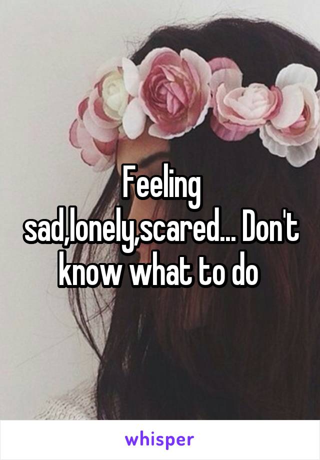 Feeling sad,lonely,scared... Don't know what to do 