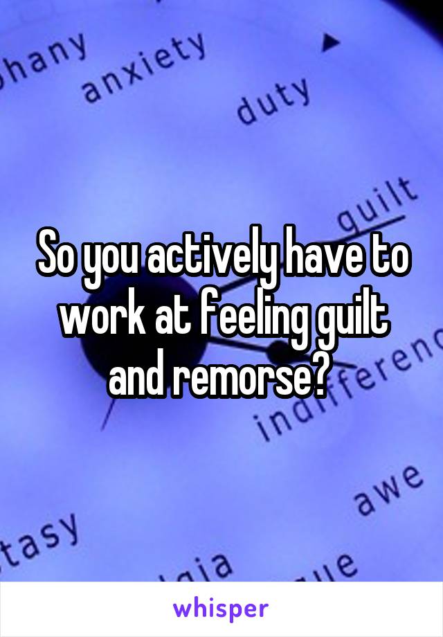 So you actively have to work at feeling guilt and remorse? 