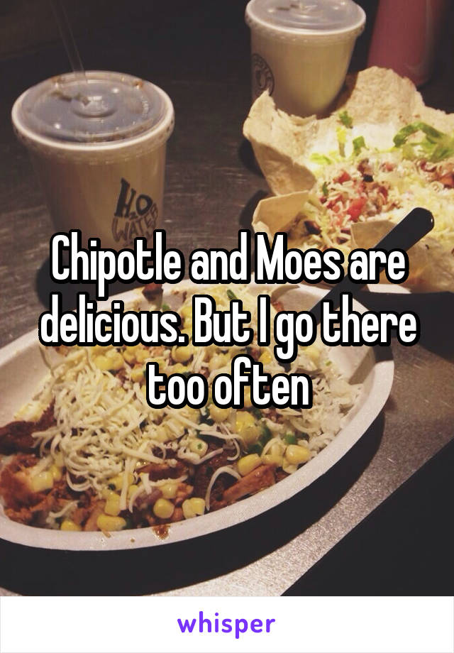 Chipotle and Moes are delicious. But I go there too often