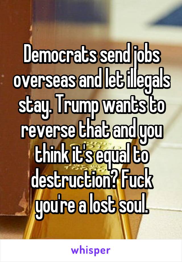 Democrats send jobs overseas and let illegals stay. Trump wants to reverse that and you think it's equal to destruction? Fuck you're a lost soul.