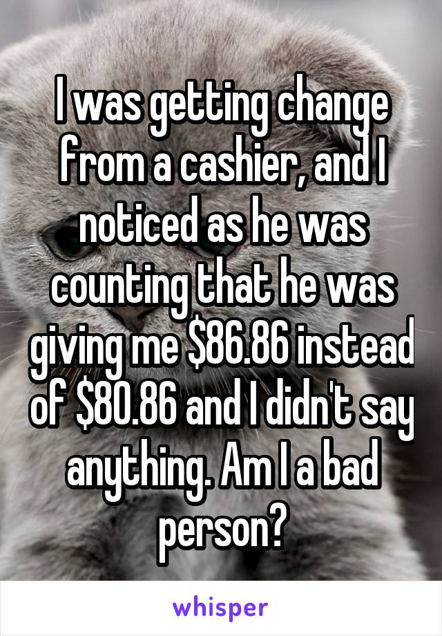 I was getting change from a cashier, and I noticed as he was counting that he was giving me $86.86 instead of $80.86 and I didn't say anything. Am I a bad person?