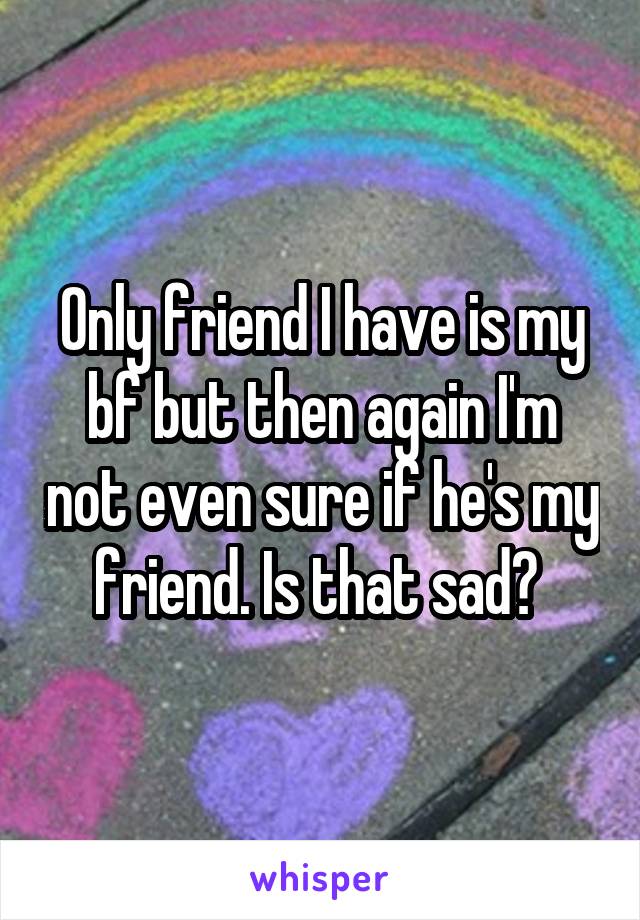 Only friend I have is my bf but then again I'm not even sure if he's my friend. Is that sad? 