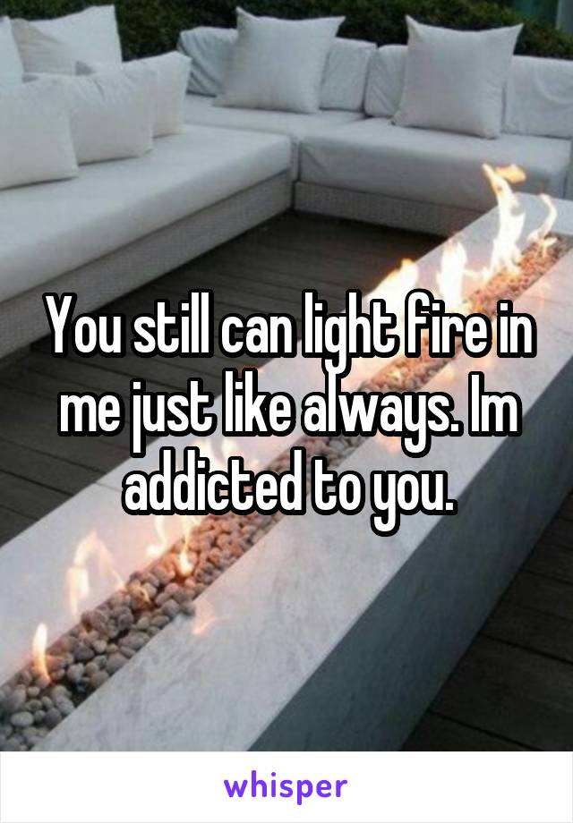 You still can light fire in me just like always. Im addicted to you.