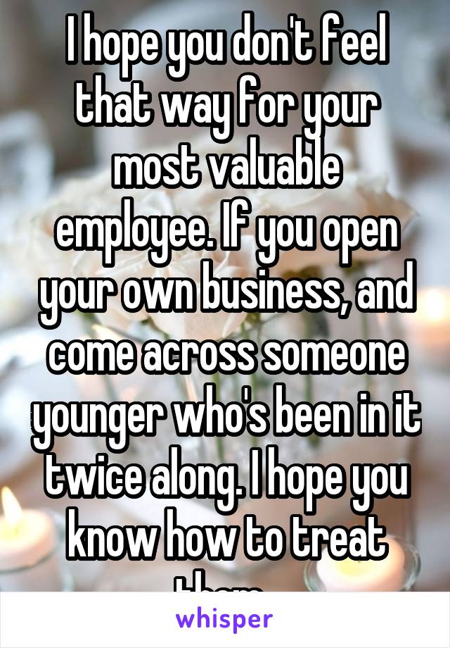 I hope you don't feel that way for your most valuable employee. If you open your own business, and come across someone younger who's been in it twice along. I hope you know how to treat them. 