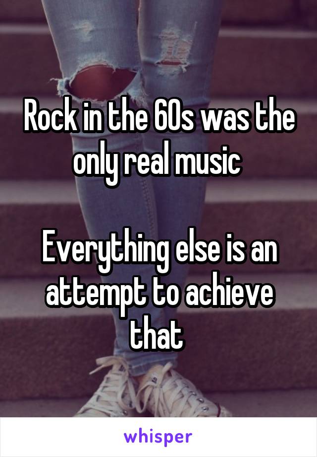 Rock in the 60s was the only real music 

Everything else is an attempt to achieve that 