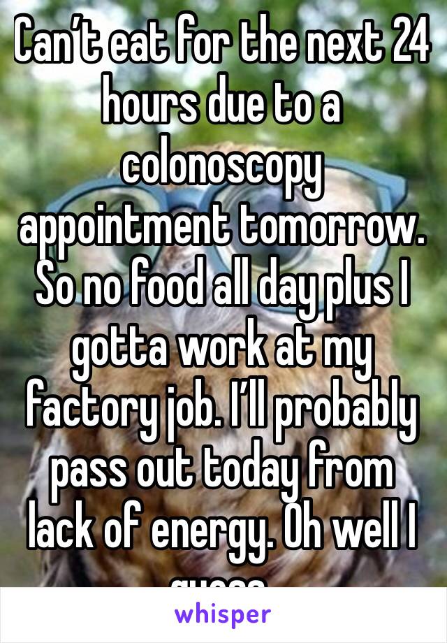 Can’t eat for the next 24 hours due to a colonoscopy appointment tomorrow. So no food all day plus I gotta work at my factory job. I’ll probably pass out today from lack of energy. Oh well I guess.