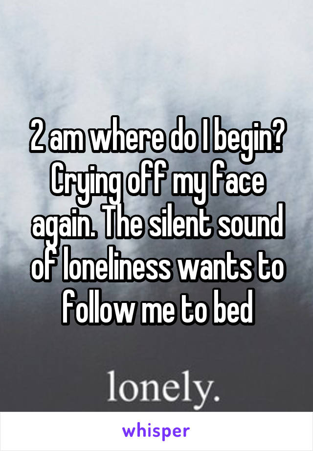 2 am where do I begin? Crying off my face again. The silent sound of loneliness wants to follow me to bed