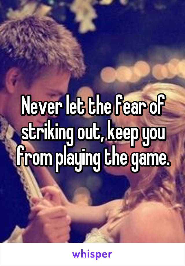 Never let the fear of striking out, keep you from playing the game.