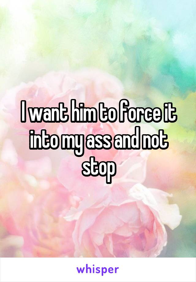 I want him to force it into my ass and not stop