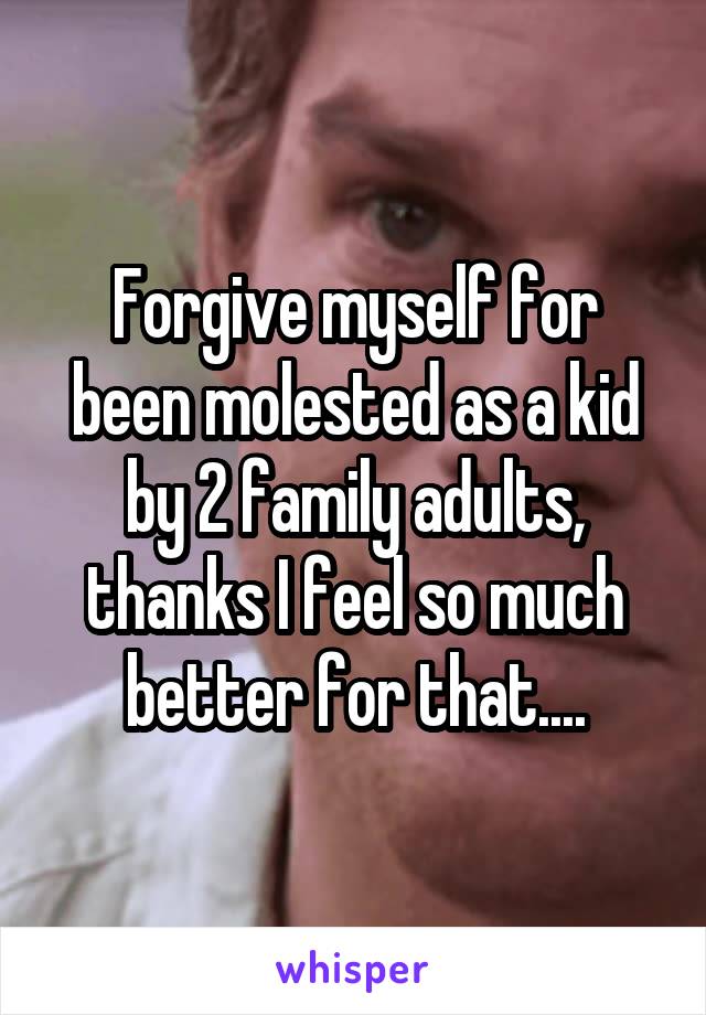 Forgive myself for been molested as a kid by 2 family adults, thanks I feel so much better for that....