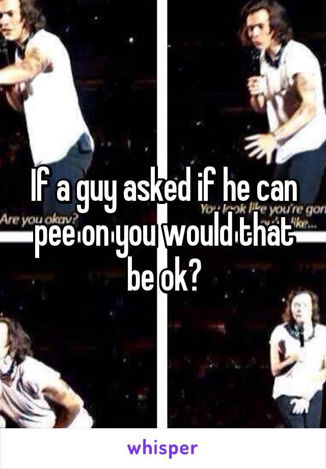 If a guy asked if he can pee on you would that be ok?