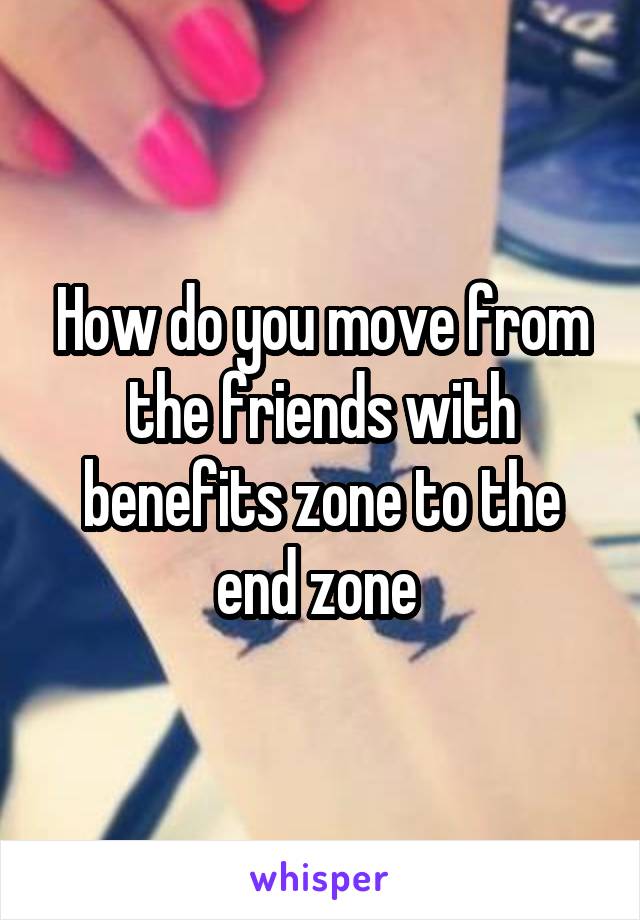 How do you move from the friends with benefits zone to the end zone 
