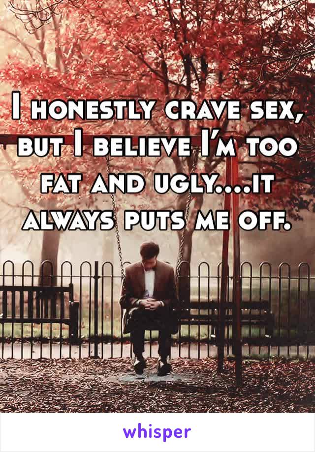 I honestly crave sex, but I believe I’m too fat and ugly....it always puts me off. 