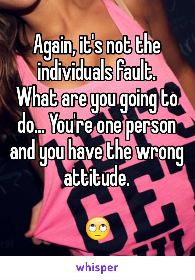 Again, it's not the individuals fault. 
What are you going to do... You're one person and you have the wrong attitude. 

🙄