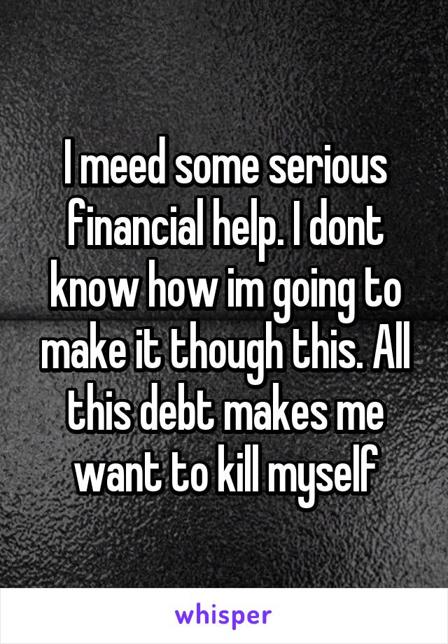 I meed some serious financial help. I dont know how im going to make it though this. All this debt makes me want to kill myself
