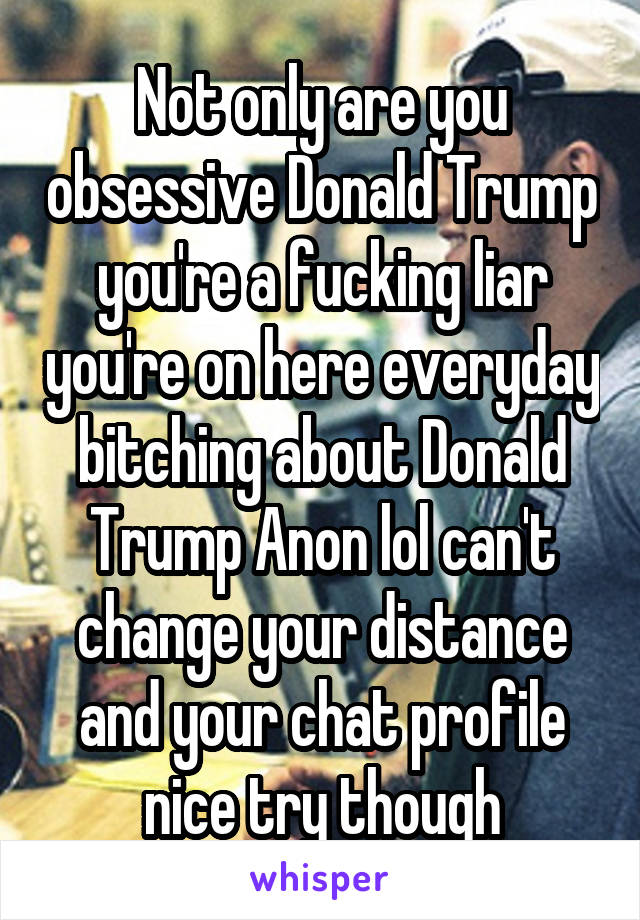 Not only are you obsessive Donald Trump you're a fucking liar you're on here everyday bitching about Donald Trump Anon lol can't change your distance and your chat profile nice try though