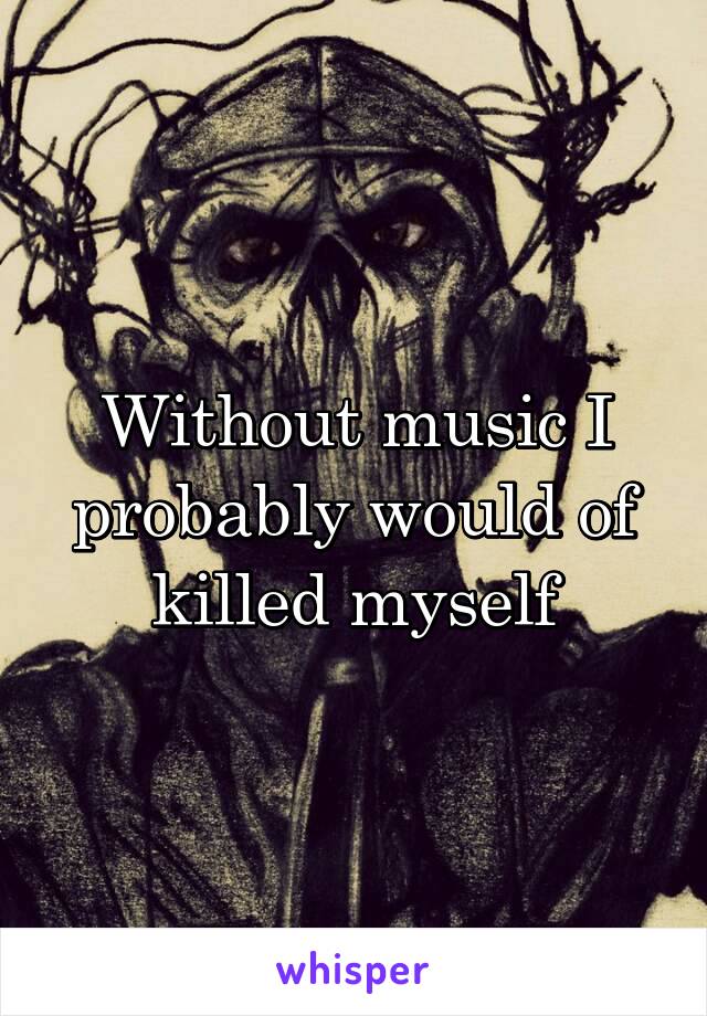 Without music I probably would of killed myself