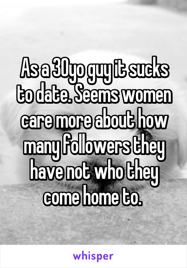 As a 30yo guy it sucks to date. Seems women care more about how many followers they have not who they come home to. 