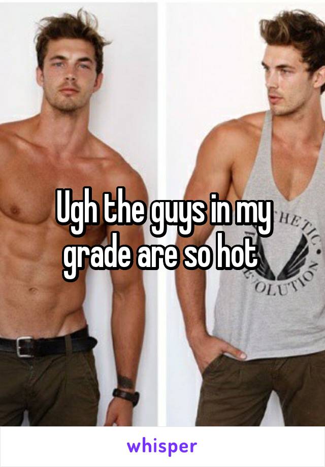 Ugh the guys in my grade are so hot 