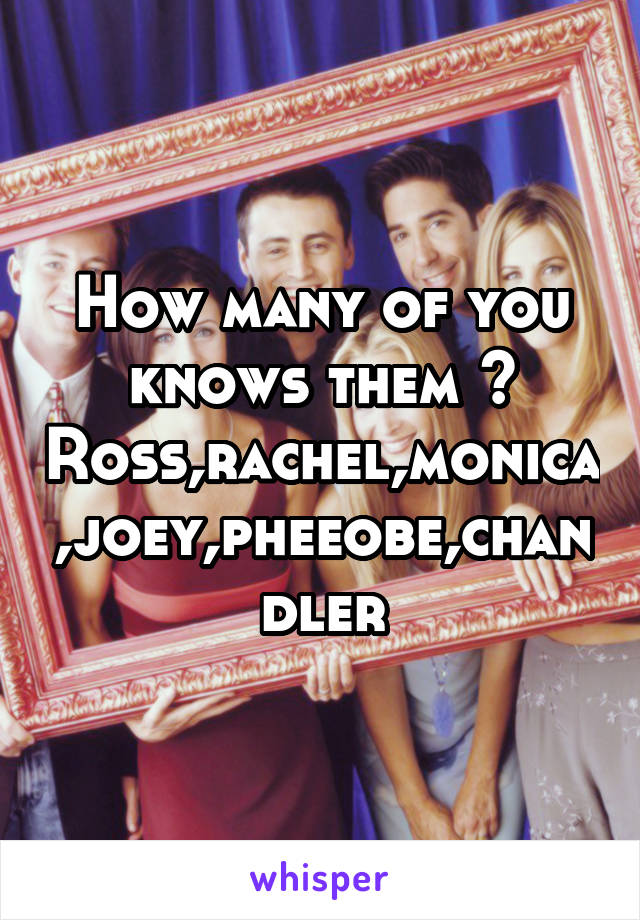 How many of you knows them ?
Ross,rachel,monica,joey,pheeobe,chandler