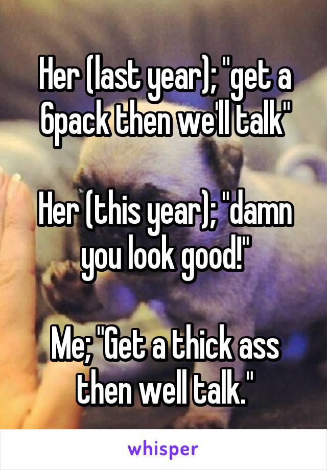 Her (last year); "get a 6pack then we'll talk"

Her (this year); "damn you look good!"

Me; "Get a thick ass then well talk."