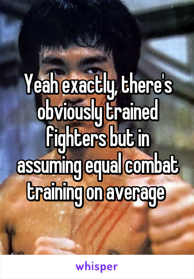 Yeah exactly, there's obviously trained fighters but in assuming equal combat training on average 