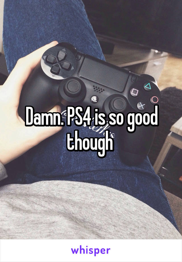 Damn. PS4 is so good though 
