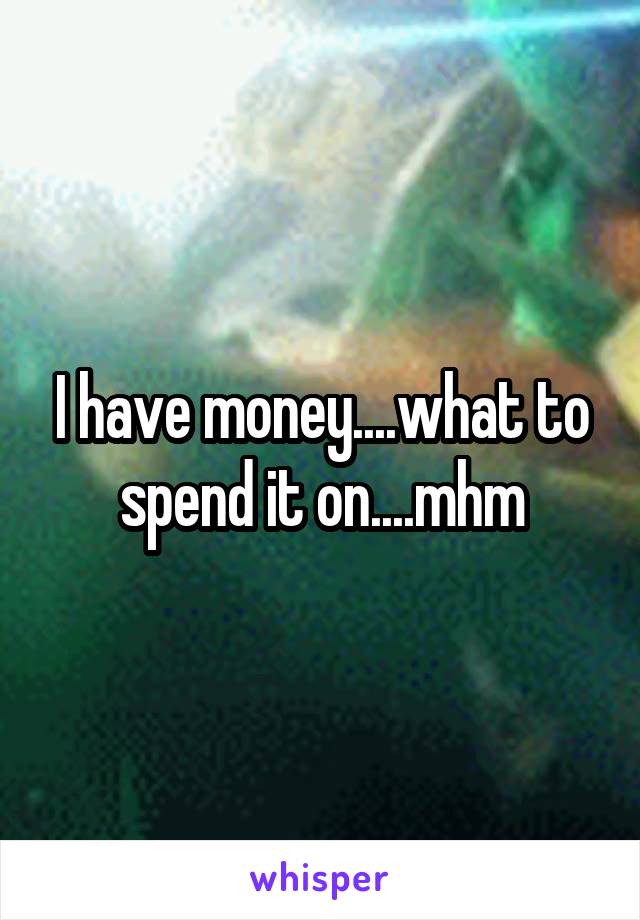 I have money....what to spend it on....mhm