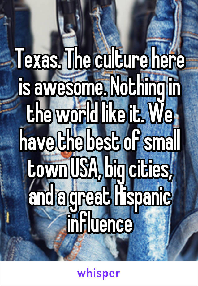 Texas. The culture here is awesome. Nothing in the world like it. We have the best of small town USA, big cities, and a great Hispanic influence