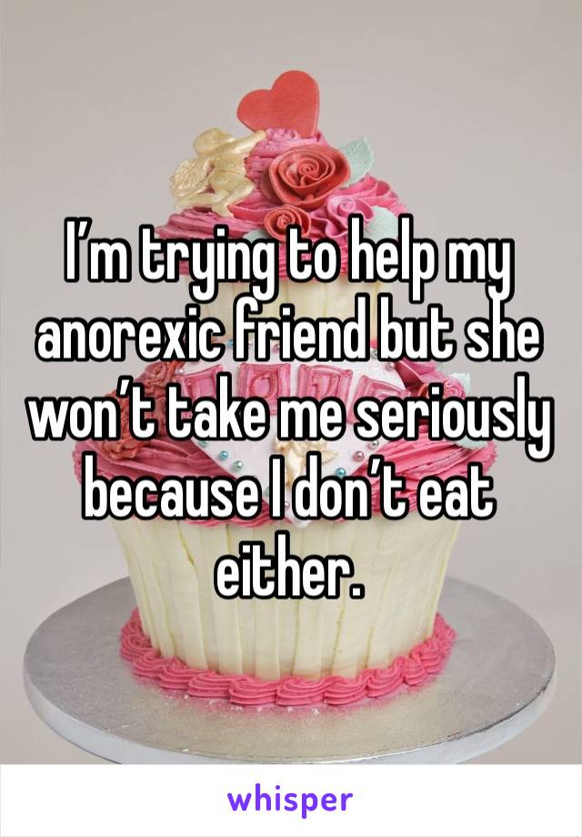 I’m trying to help my anorexic friend but she won’t take me seriously because I don’t eat either.