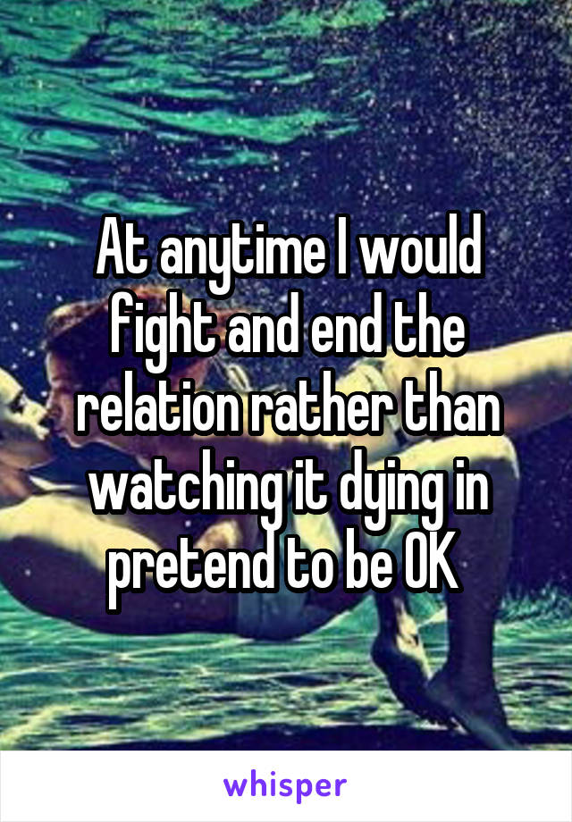 At anytime I would fight and end the relation rather than watching it dying in pretend to be OK 