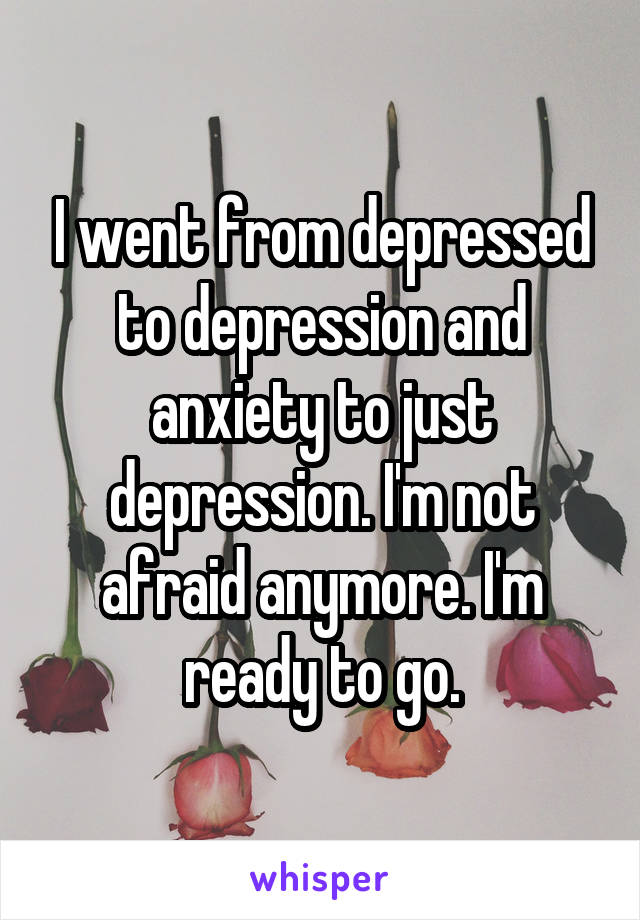 I went from depressed to depression and anxiety to just depression. I'm not afraid anymore. I'm ready to go.