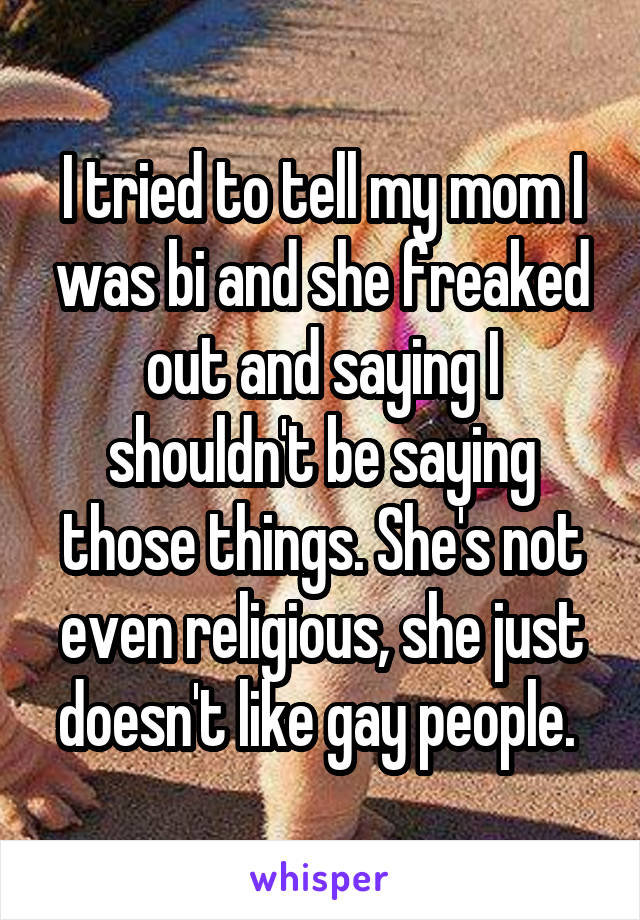 I tried to tell my mom I was bi and she freaked out and saying I shouldn't be saying those things. She's not even religious, she just doesn't like gay people. 