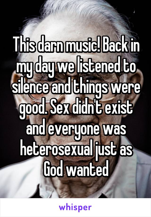This darn music! Back in my day we listened to silence and things were good. Sex didn't exist and everyone was heterosexual just as God wanted