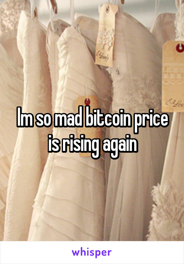 Im so mad bitcoin price is rising again