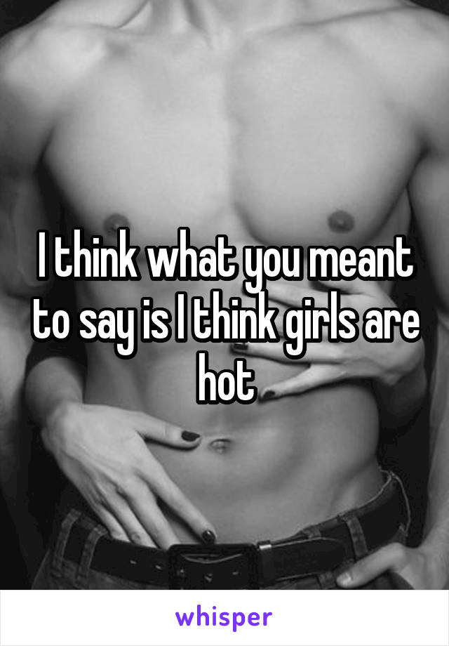 I think what you meant to say is I think girls are hot
