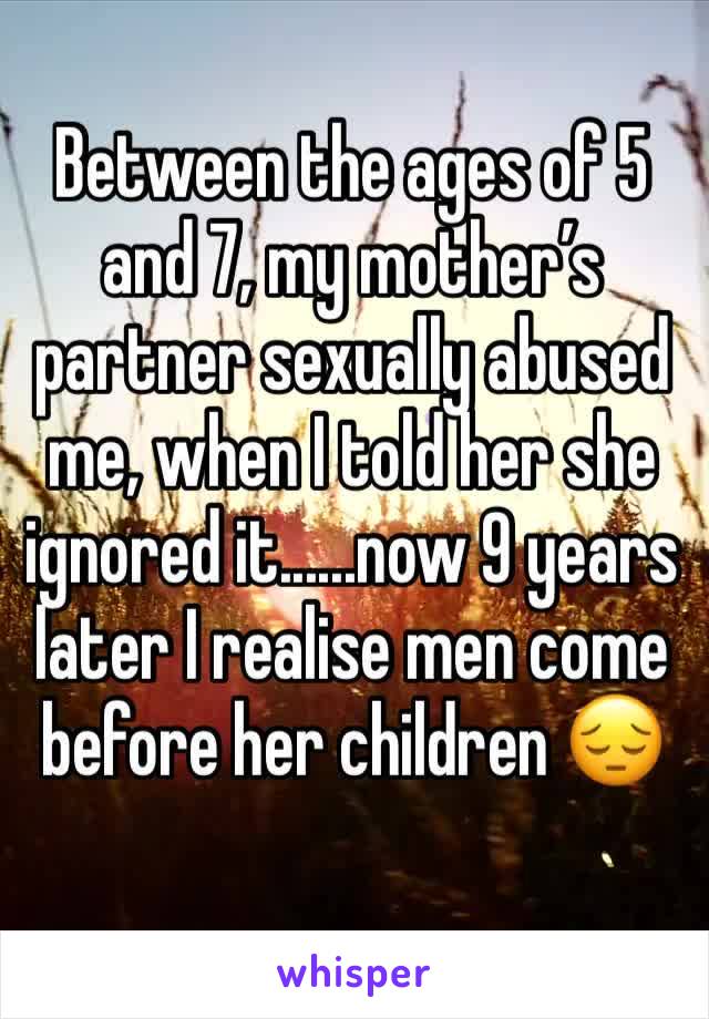 Between the ages of 5 and 7, my mother’s partner sexually abused me, when I told her she ignored it......now 9 years later I realise men come before her children 😔