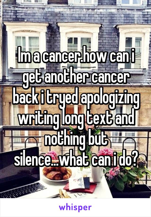 Im a cancer.how can i get another cancer back i tryed apologizing writing long text and nothing but silence...what can i do?