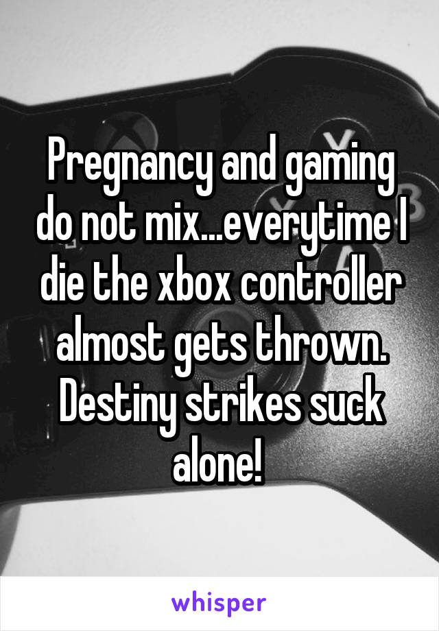 Pregnancy and gaming do not mix...everytime I die the xbox controller almost gets thrown. Destiny strikes suck alone! 