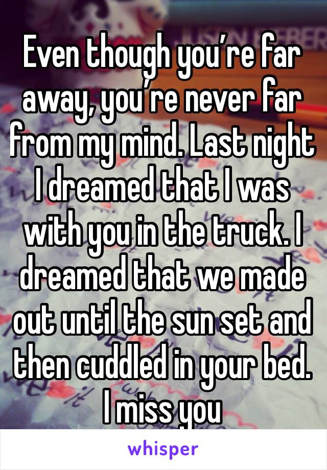 Even though you’re far away, you’re never far from my mind. Last night I dreamed that I was with you in the truck. I dreamed that we made out until the sun set and then cuddled in your bed. I miss you