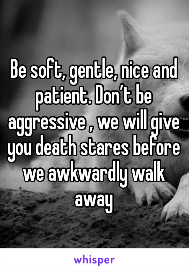 Be soft, gentle, nice and patient. Don’t be aggressive , we will give you death stares before we awkwardly walk away