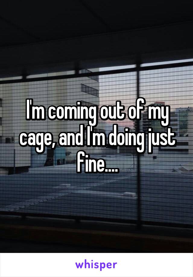 I'm coming out of my cage, and I'm doing just fine....